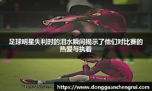 足球明星失利时的泪水瞬间揭示了他们对比赛的热爱与执着